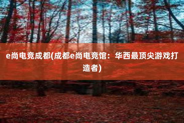 e尚电竞成都(成都e尚电竞馆：华西最顶尖游戏打造者)