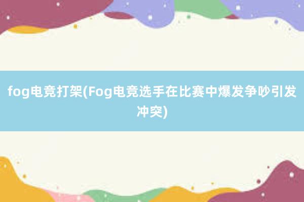 fog电竞打架(Fog电竞选手在比赛中爆发争吵引发冲突)