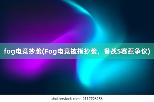 fog电竞抄袭(Fog电竞被指抄袭，备战S赛惹争议)