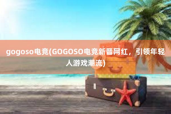 gogoso电竞(GOGOSO电竞新晋网红，引领年轻人游戏潮流)