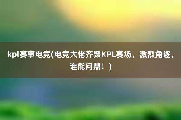 kpl赛事电竞(电竞大佬齐聚KPL赛场，激烈角逐，谁能问鼎！)