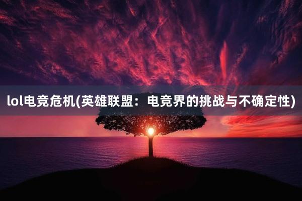 lol电竞危机(英雄联盟：电竞界的挑战与不确定性)