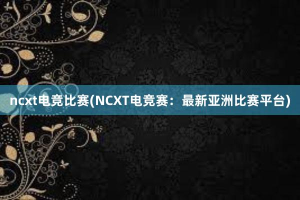 ncxt电竞比赛(NCXT电竞赛：最新亚洲比赛平台)