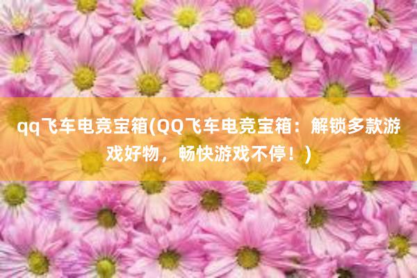 qq飞车电竞宝箱(QQ飞车电竞宝箱：解锁多款游戏好物，畅快游戏不停！)