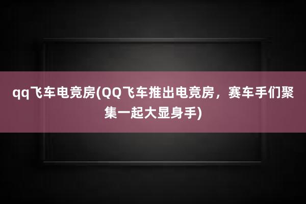 qq飞车电竞房(QQ飞车推出电竞房，赛车手们聚集一起大显身手)