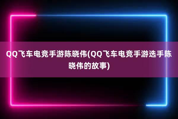 QQ飞车电竞手游陈晓伟(QQ飞车电竞手游选手陈晓伟的故事)