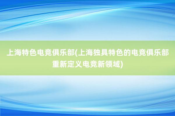 上海特色电竞俱乐部(上海独具特色的电竞俱乐部重新定义电竞新领域)