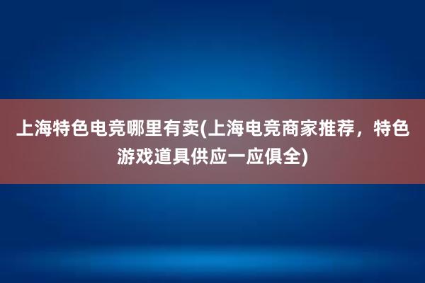 上海特色电竞哪里有卖(上海电竞商家推荐，特色游戏道具供应一应俱全)