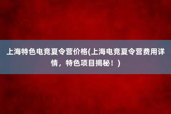 上海特色电竞夏令营价格(上海电竞夏令营费用详情，特色项目揭秘！)