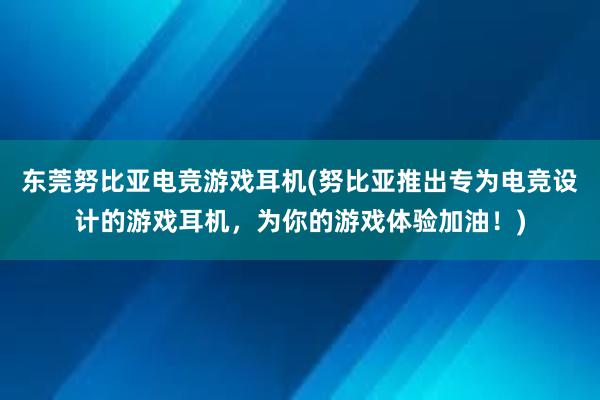 东莞努比亚电竞游戏耳机(努比亚推出专为电竞设计的游戏耳机，为你的游戏体验加油！)