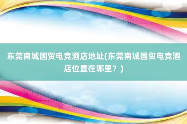 东莞南城国贸电竞酒店地址(东莞南城国贸电竞酒店位置在哪里？)