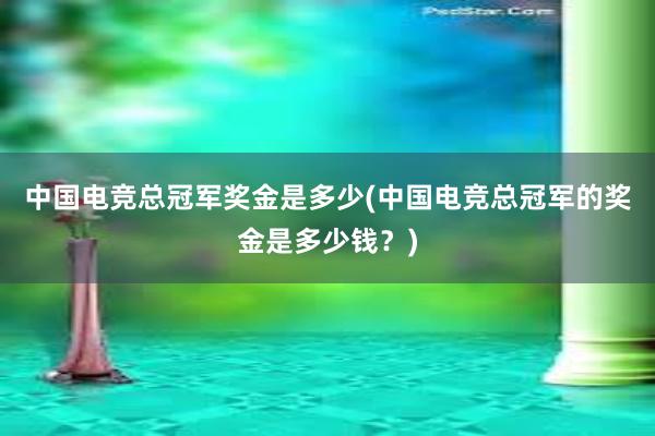 中国电竞总冠军奖金是多少(中国电竞总冠军的奖金是多少钱？)