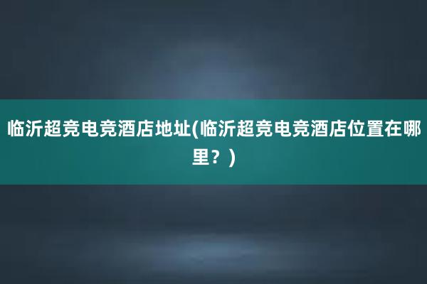 临沂超竞电竞酒店地址(临沂超竞电竞酒店位置在哪里？)