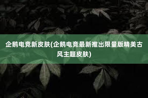 企鹅电竞新皮肤(企鹅电竞最新推出限量版精美古风主题皮肤)