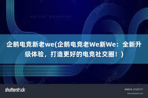 企鹅电竞新老we(企鹅电竞老We新We：全新升级体验，打造更好的电竞社交圈！)