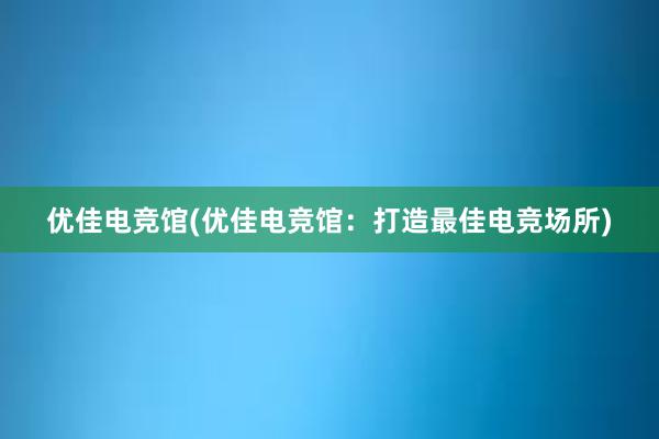 优佳电竞馆(优佳电竞馆：打造最佳电竞场所)