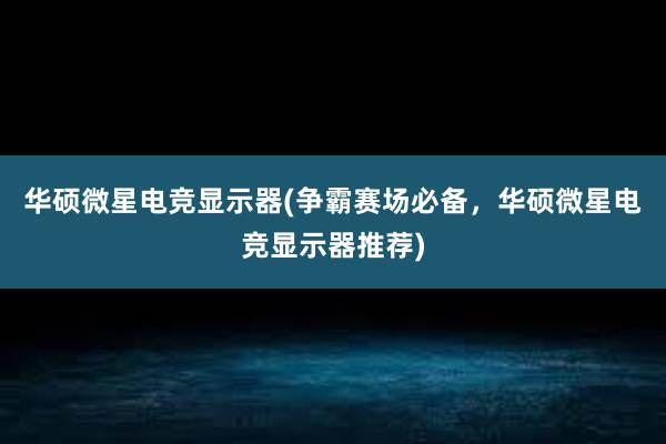 华硕微星电竞显示器(争霸赛场必备，华硕微星电竞显示器推荐)