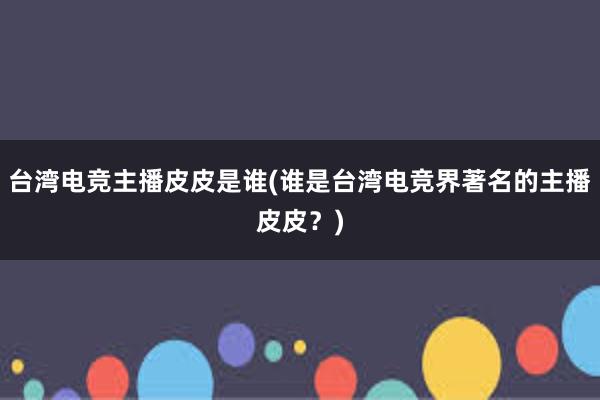 台湾电竞主播皮皮是谁(谁是台湾电竞界著名的主播皮皮？)