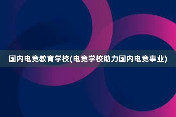 国内电竞教育学校(电竞学校助力国内电竞事业)