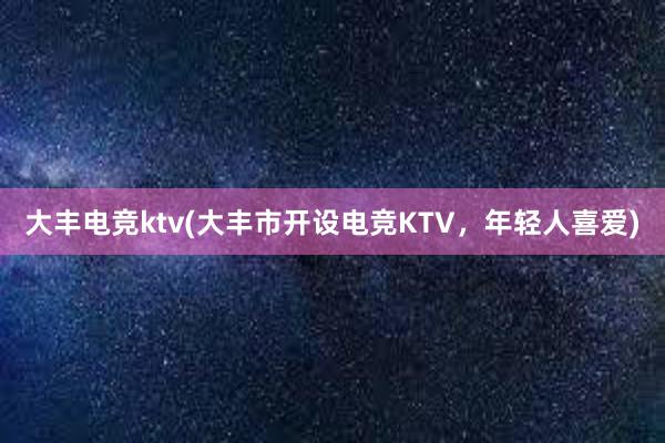 大丰电竞ktv(大丰市开设电竞KTV，年轻人喜爱)