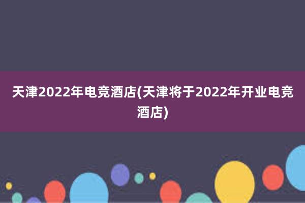 天津2022年电竞酒店(天津将于2022年开业电竞酒店)