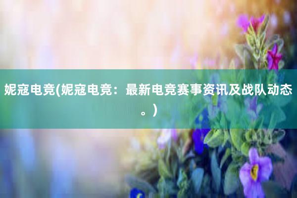 妮寇电竞(妮寇电竞：最新电竞赛事资讯及战队动态。)