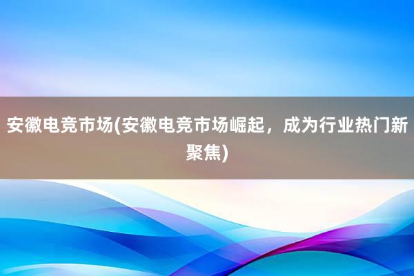 安徽电竞市场(安徽电竞市场崛起，成为行业热门新聚焦)