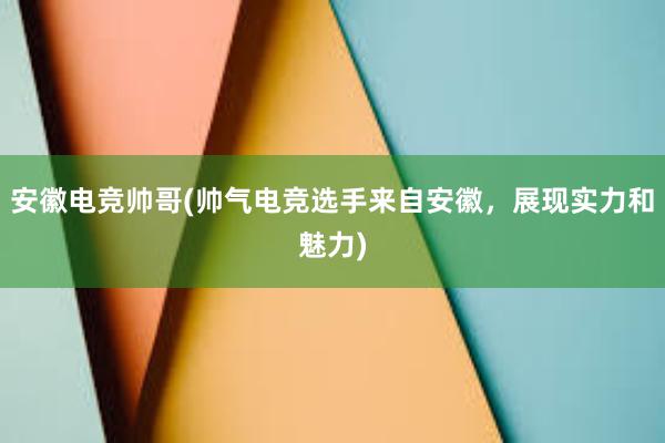 安徽电竞帅哥(帅气电竞选手来自安徽，展现实力和魅力)