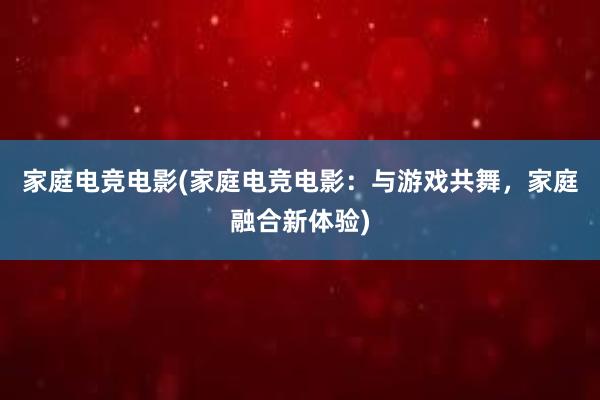 家庭电竞电影(家庭电竞电影：与游戏共舞，家庭融合新体验)