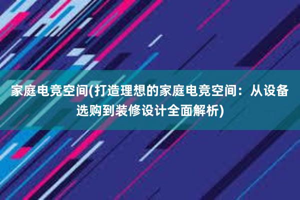 家庭电竞空间(打造理想的家庭电竞空间：从设备选购到装修设计全面解析)