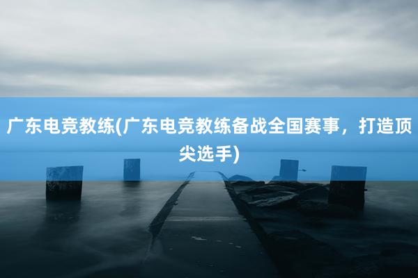 广东电竞教练(广东电竞教练备战全国赛事，打造顶尖选手)