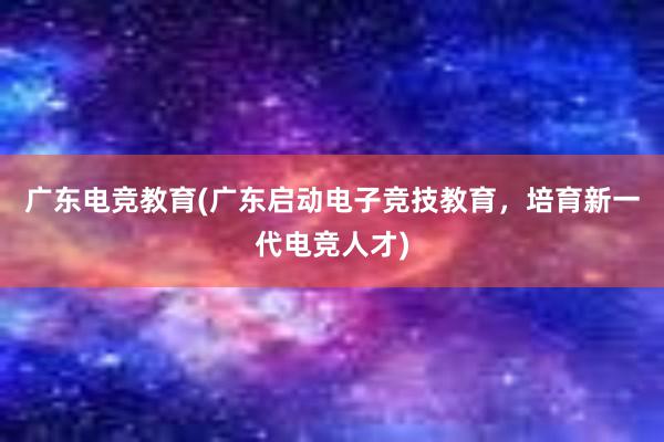 广东电竞教育(广东启动电子竞技教育，培育新一代电竞人才)