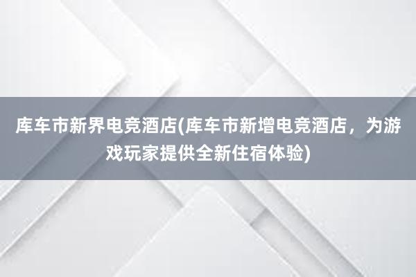 库车市新界电竞酒店(库车市新增电竞酒店，为游戏玩家提供全新住宿体验)