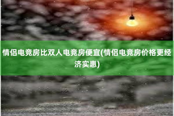 情侣电竞房比双人电竞房便宜(情侣电竞房价格更经济实惠)