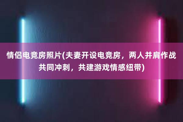 情侣电竞房照片(夫妻开设电竞房，两人并肩作战共同冲刺，共建游戏情感纽带)