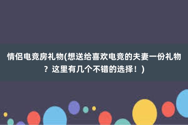 情侣电竞房礼物(想送给喜欢电竞的夫妻一份礼物？这里有几个不错的选择！)