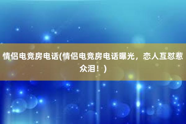 情侣电竞房电话(情侣电竞房电话曝光，恋人互怼惹众泪！)