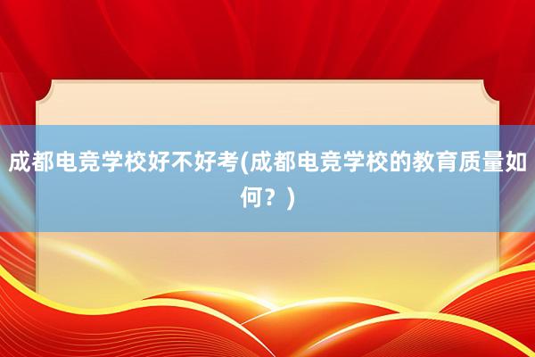 成都电竞学校好不好考(成都电竞学校的教育质量如何？)