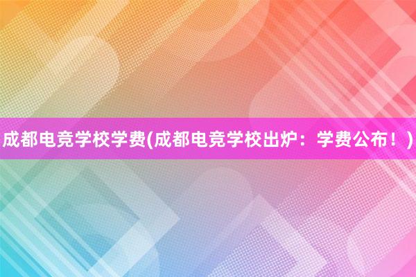 成都电竞学校学费(成都电竞学校出炉：学费公布！)