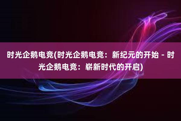 时光企鹅电竞(时光企鹅电竞：新纪元的开始 - 时光企鹅电竞：崭新时代的开启)