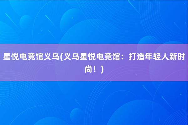 星悦电竞馆义乌(义乌星悦电竞馆：打造年轻人新时尚！)