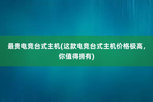 最贵电竞台式主机(这款电竞台式主机价格极高，你值得拥有)