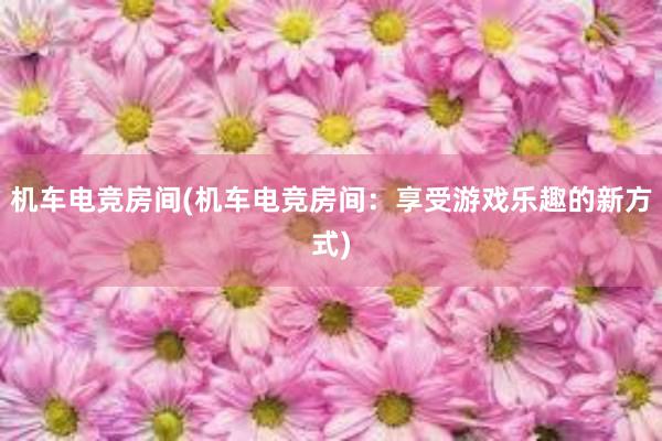 机车电竞房间(机车电竞房间：享受游戏乐趣的新方式)