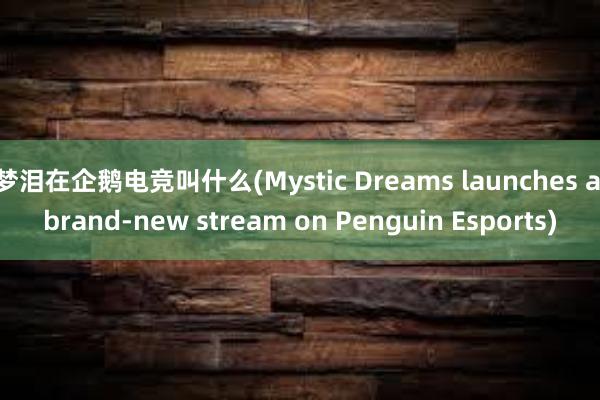 梦泪在企鹅电竞叫什么(Mystic Dreams launches a brand-new stream on Penguin Esports)