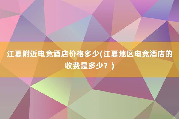 江夏附近电竞酒店价格多少(江夏地区电竞酒店的收费是多少？)