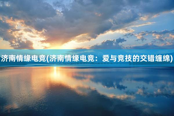 济南情缘电竞(济南情缘电竞：爱与竞技的交错缠绵)