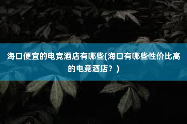 海口便宜的电竞酒店有哪些(海口有哪些性价比高的电竞酒店？)