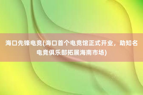 海口先锋电竞(海口首个电竞馆正式开业，助知名电竞俱乐部拓展海南市场)