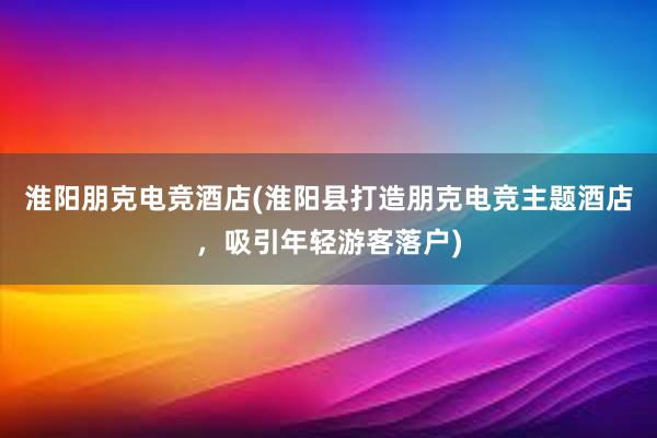 淮阳朋克电竞酒店(淮阳县打造朋克电竞主题酒店，吸引年轻游客落户)