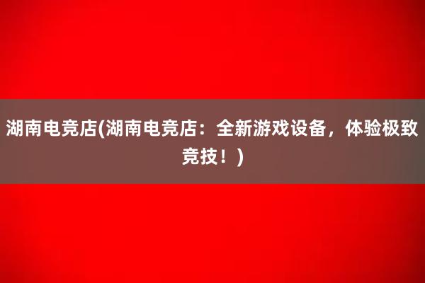 湖南电竞店(湖南电竞店：全新游戏设备，体验极致竞技！)